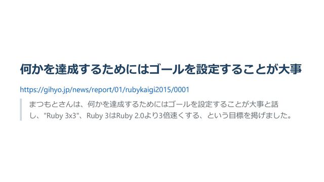 何かを達成するためにはゴールを設定することが大事
https://gihyo.jp/news/report/01/rubykaigi2015/0001
まつもとさんは、何かを達成するためにはゴールを設定することが大事と話
し、"Ruby 3x3"、Ruby 3はRuby 2.0より3倍速くする、という目標を掲げました。
