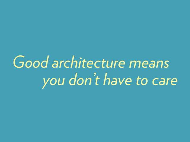 you don’t have to care
Good architecture means
