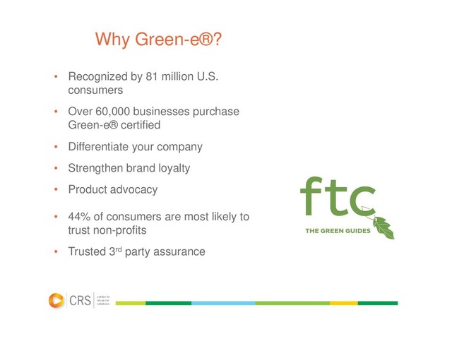 Why Green-e®?
• Recognized by 81 million U.S.
consumers
• Over 60,000 businesses purchase
Green-e® certified
• Differentiate your company
• Strengthen brand loyalty
• Product advocacy
• 44% of consumers are most likely to
trust non-profits
• Trusted 3rd party assurance
