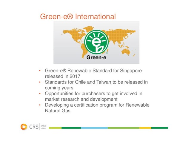 Green-e® International
• Green-e® Renewable Standard for Singapore
released in 2017
• Standards for Chile and Taiwan to be released in
coming years
• Opportunities for purchasers to get involved in
market research and development
• Developing a certification program for Renewable
Natural Gas

