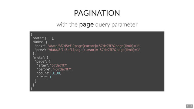 PAGINATION
with the page query parameter
{
"data": [ ... ],
"links": {
"next": "/data/8f7d5ef1?page[cursor]=57de7ff7&page[limit]=1",
"prev": "/data/8f7d5ef1?page[cursor]=-57de7ff7&page[limit]=1"
},
"meta": {
"page": {
"after": "57de7ff7",
"before": "-57de7ff7",
"count": 3138,
"limit": 1
}
}
}
6 . 10
