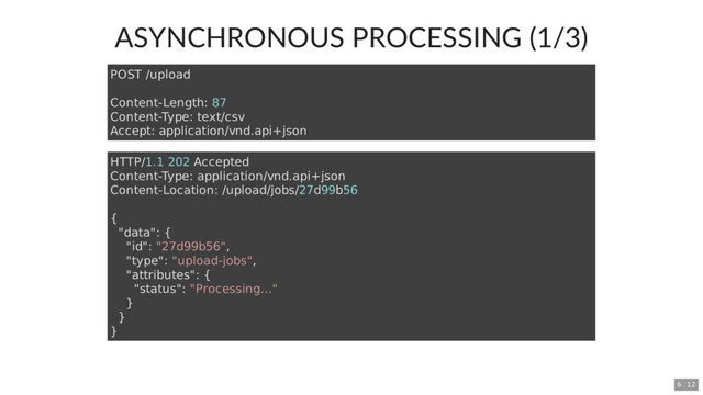 ASYNCHRONOUS PROCESSING (1/3)
POST /upload
Content-Length: 87
Content-Type: text/csv
Accept: application/vnd.api+json
HTTP/1.1 202 Accepted
Content-Type: application/vnd.api+json
Content-Location: /upload/jobs/27d99b56
{
"data": {
"id": "27d99b56",
"type": "upload-jobs",
"attributes": {
"status": "Processing..."
}
}
}
6 . 12
