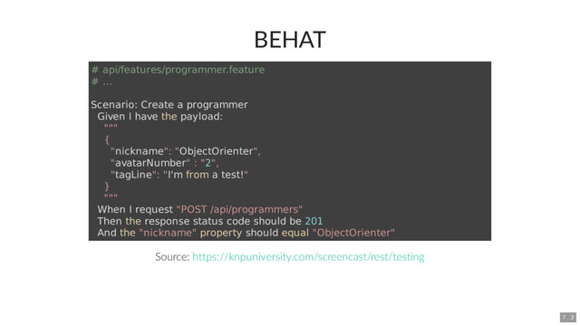 BEHAT
Source:
# api/features/programmer.feature
# ...
Scenario: Create a programmer
Given I have the payload:
"""
{
"nickname": "ObjectOrienter",
"avatarNumber" : "2",
"tagLine": "I'm from a test!"
}
"""
When I request "POST /api/programmers"
Then the response status code should be 201
And the "nickname" property should equal "ObjectOrienter"
https://knpuniversity.com/screencast/rest/testing
7 . 3
