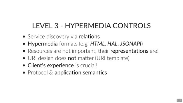 LEVEL 3 - HYPERMEDIA CONTROLS
Service discovery via relations
Hypermedia formats (e.g. HTML, HAL, JSONAPI)
Resources are not important, their representations are!
URI design does not matter (URI template)
Client's experience is crucial!
Protocol & application semantics
2 . 5
