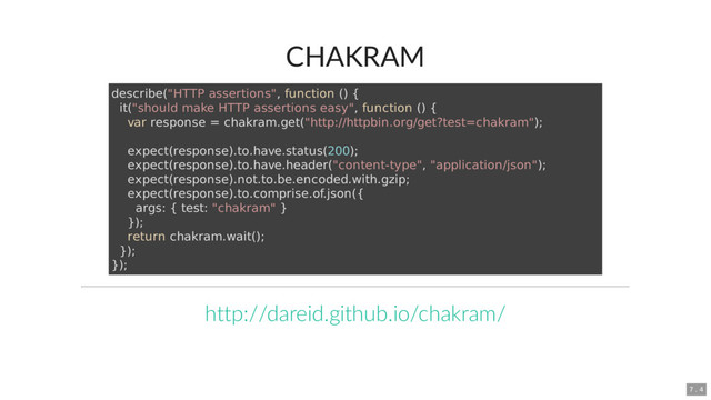CHAKRAM
describe("HTTP assertions", function () {
it("should make HTTP assertions easy", function () {
var response = chakram.get("http://httpbin.org/get?test=chakram");
expect(response).to.have.status(200);
expect(response).to.have.header("content-type", "application/json");
expect(response).not.to.be.encoded.with.gzip;
expect(response).to.comprise.of.json({
args: { test: "chakram" }
});
return chakram.wait();
});
});
http://dareid.github.io/chakram/
7 . 4
