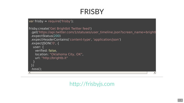 FRISBY
var frisby = require('frisby');
frisby.create('Get Brightbit Twitter feed')
.get('https://api.twitter.com/1/statuses/user_timeline.json?screen_name=brightbit')
.expectStatus(200)
.expectHeaderContains('content-type', 'application/json')
.expectJSON('0', {
user: {
verified: false,
location: "Oklahoma City, OK",
url: "http://brightb.it"
}
})
.toss();
http://frisbyjs.com
7 . 5
