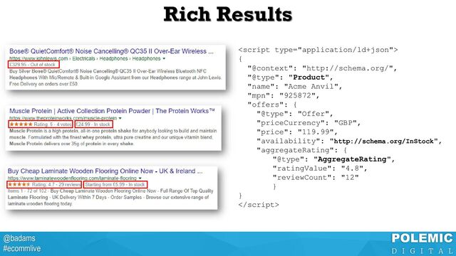 @badams
#ecommlive
Rich Results

{
"@context": "http://schema.org/",
"@type": "Product",
"name": "Acme Anvil",
"mpn": "925872",
"offers": {
"@type": "Offer",
"priceCurrency": "GBP",
"price": "119.99",
"availability": "http://schema.org/InStock",
"aggregateRating": {
"@type": "AggregateRating",
"ratingValue": "4.8",
"reviewCount": "12"
}
}

