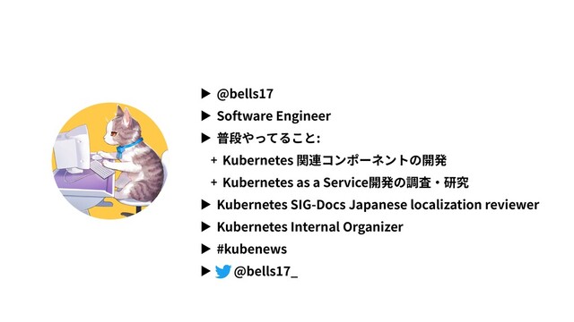 ▶ @bells17
▶ Software Engineer
▶ 普段やってること:
+ Kubernetes 関連コンポーネントの開発
+ Kubernetes as a Service開発の調査・研究
▶ Kubernetes SIG-Docs Japanese localization reviewer
▶ Kubernetes Internal Organizer
▶ #kubenews
▶ @bells17_
