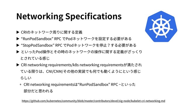 Networking Speciﬁcations
▶ CRIのネットワーク周りに関する定義
▶ “RunPodSandbox” RPC でPodネットワークを設定する必要がある
▶ “StopPodSandbox” RPC でPodネットワークを停⽌？する必要がある
▶ といったPod操作とその時のネットワークの操作に関する定義がざっくり
とされている感じ
▶ CRI networking requirements/k8s networking requirementsが満たされ
ている限りは、CNI/CNM/その他の実装でも何でも動くようにという感じ
らしい
+ CRI networking requirementsは“RunPodSandbox” RPC ~といった
部分だと思われる
https://github.com/kubernetes/community/blob/master/contributors/devel/sig-node/kubelet-cri-networking.md
