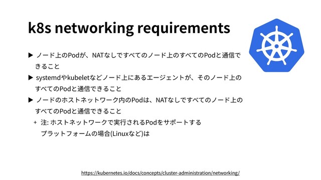 k8s networking requirements
▶ ノード上のPodが、NATなしですべてのノード上のすべてのPodと通信で
きること
▶ systemdやkubeletなどノード上にあるエージェントが、そのノード上の
すべてのPodと通信できること
▶ ノードのホストネットワーク内のPodは、NATなしですべてのノード上の
すべてのPodと通信できること
+ 注: ホストネットワークで実⾏されるPodをサポートする
プラットフォームの場合(Linuxなど)は
https://kubernetes.io/docs/concepts/cluster-administration/networking/
