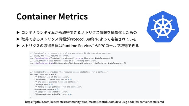 Container Metrics
▶ コンテナランタイムから取得できるメトリクス情報を抽象化したもの
▶ 取得できるメトリクス情報がProtocol Buﬀerによって定義されている
▶ メトリクスの取得⾃体はRuntime ServiceからRPCコールで取得できる
https://github.com/kubernetes/community/blob/master/contributors/devel/sig-node/cri-container-stats.md
