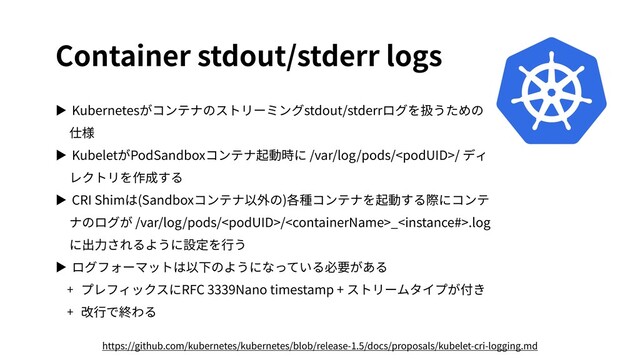 Container stdout/stderr logs
▶ Kubernetesがコンテナのストリーミングstdout/stderrログを扱うための
仕様
▶ KubeletがPodSandboxコンテナ起動時に /var/log/pods// ディ
レクトリを作成する
▶ CRI Shimは(Sandboxコンテナ以外の)各種コンテナを起動する際にコンテ
ナのログが /var/log/pods//_.log
に出⼒されるように設定を⾏う
▶ ログフォーマットは以下のようになっている必要がある
+ プレフィックスにRFC 3339Nano timestamp + ストリームタイプが付き
+ 改⾏で終わる
https://github.com/kubernetes/kubernetes/blob/release-1.5/docs/proposals/kubelet-cri-logging.md
