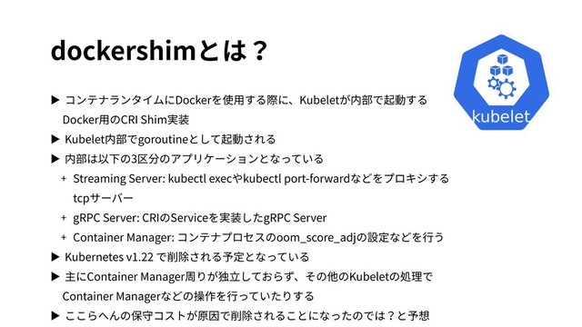 dockershimとは？
▶ コンテナランタイムにDockerを使⽤する際に、Kubeletが内部で起動する
Docker⽤のCRI Shim実装
▶ Kubelet内部でgoroutineとして起動される
▶ 内部は以下の3区分のアプリケーションとなっている
+ Streaming Server: kubectl execやkubectl port-forwardなどをプロキシする
tcpサーバー
+ gRPC Server: CRIのServiceを実装したgRPC Server
+ Container Manager: コンテナプロセスのoom_score_adjの設定などを⾏う
▶ Kubernetes v1.22 で削除される予定となっている
▶ 主にContainer Manager周りが独⽴しておらず、その他のKubeletの処理で
Container Managerなどの操作を⾏っていたりする
▶ ここらへんの保守コストが原因で削除されることになったのでは？と予想
