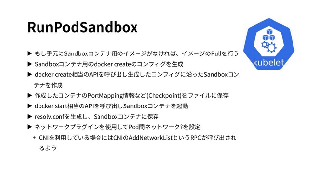 RunPodSandbox
▶ もし⼿元にSandboxコンテナ⽤のイメージがなければ、イメージのPullを⾏う
▶ Sandboxコンテナ⽤のdocker createのコンフィグを⽣成
▶ docker create相当のAPIを呼び出し⽣成したコンフィグに沿ったSandboxコン
テナを作成
▶ 作成したコンテナのPortMapping情報など(Checkpoint)をファイルに保存
▶ docker start相当のAPIを呼び出しSandboxコンテナを起動
▶ resolv.confを⽣成し、Sandboxコンテナに保存
▶ ネットワークプラグインを使⽤してPod間ネットワーク?を設定
+ CNIを利⽤している場合にはCNIのAddNetworkListというRPCが呼び出され
るよう
