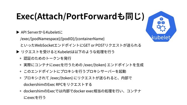 Exec(Attach/PortForwardも同じ)
▶ API ServerからKubeletに
/exec/{podNamespace}/{podID}/{containerName}
といったWebSocketエンドポイントにGET or POSTリクエストが送られる
▶ リクエストを受けるとKubeletは以下のような処理を⾏う
+ 認証のためのトークンを発⾏
+ 実際にコンテナにexecを⾏うための /exec/{token} エンドポイントを⽣成
+ このエンドポイントにプロキシを⾏うプロキシサーバーを起動
+ プロキシされて /exec/{token} にリクエストが送られると、内部で
dockershimのExec RPCをリクエストする
+ dockershimのExecでは内部でdocker exec相当の処理を⾏い、コンテナ
にexecを⾏う
