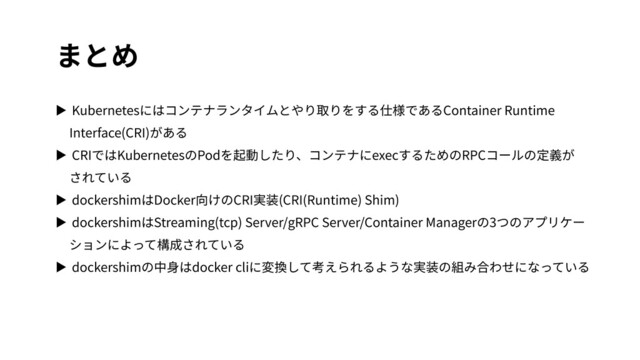 まとめ
▶ Kubernetesにはコンテナランタイムとやり取りをする仕様であるContainer Runtime
Interface(CRI)がある
▶ CRIではKubernetesのPodを起動したり、コンテナにexecするためのRPCコールの定義が
されている
▶ dockershimはDocker向けのCRI実装(CRI(Runtime) Shim)
▶ dockershimはStreaming(tcp) Server/gRPC Server/Container Managerの3つのアプリケー
ションによって構成されている
▶ dockershimの中⾝はdocker cliに変換して考えられるような実装の組み合わせになっている
