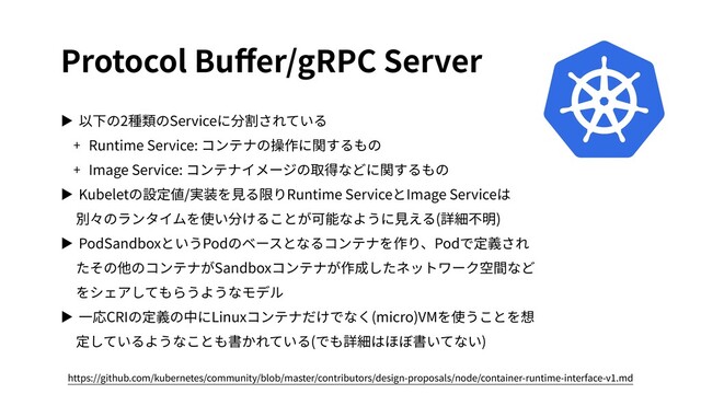 Protocol Buﬀer/gRPC Server
▶ 以下の2種類のServiceに分割されている
+ Runtime Service: コンテナの操作に関するもの
+ Image Service: コンテナイメージの取得などに関するもの
▶ Kubeletの設定値/実装を⾒る限りRuntime ServiceとImage Serviceは
別々のランタイムを使い分けることが可能なように⾒える(詳細不明)
▶ PodSandboxというPodのベースとなるコンテナを作り、Podで定義され
たその他のコンテナがSandboxコンテナが作成したネットワーク空間など
をシェアしてもらうようなモデル
▶ ⼀応CRIの定義の中にLinuxコンテナだけでなく(micro)VMを使うことを想
定しているようなことも書かれている(でも詳細はほぼ書いてない)
https://github.com/kubernetes/community/blob/master/contributors/design-proposals/node/container-runtime-interface-v1.md
