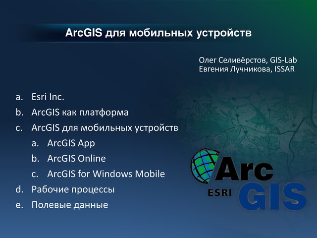 ArcGIS для мобильных устройств
Олег Селивёрстов, GIS-Lab
Евгения Лучникова, ISSAR
a. Esri Inc.
b. ArcGIS как платформа
c. ArcGIS для мобильных устройств
a. ArcGIS App
b. ArcGIS Online
c. ArcGIS for Windows Mobile
d. Рабочие процессы
e. Полевые данные
