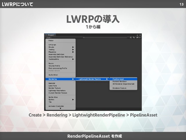 13
RenderPipelineAsset を作成
1から編
LWRPの導入
Create > Rendering > LightwightRenderPipeline > PipelineAsset
LWRPについて
