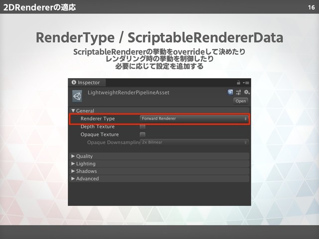 16
2DRendererの適応
RenderType / ScriptableRendererData
ScriptableRendererの挙動をoverrideして決めたり
レンダリング時の挙動を制御したり
必要に応じて設定を追加する
