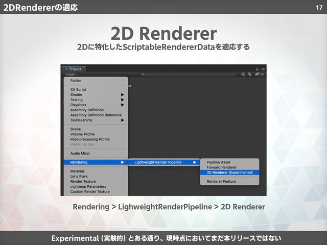 17
2D Renderer
Experimental (実験的) とある通り、現時点においてまだ本リリースではない
Rendering > LighweightRenderPipeline > 2D Renderer
2Dに特化したScriptableRendererDataを適応する
2DRendererの適応
