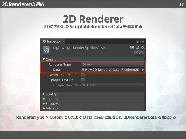 18
2D Renderer
2Dに特化したScriptableRendererDataを適応する
RendererType > Cutom とした上で Data に先ほど生成した 2DRendererData を指定する
2DRendererの適応
