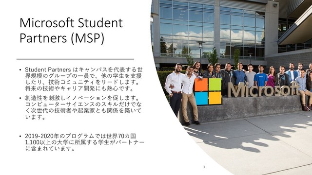 Microsoft Student
Partners (MSP)
• Student Partners はキャンパスを代表する世
界規模のグループの⼀員で、他の学⽣を⽀援
したり、技術コミュニティをリードします。
将来の技術やキャリア開発にも熱⼼です。
• 創造性を刺激しイノベーションを促します。
コンピューターサイエンスのスキルだけでな
く次世代の技術者や起業家とも関係を築いて
います。
• 2019-2020年のプログラムでは世界70カ国
1,100以上の⼤学に所属する学⽣がパートナー
に含まれています。
3
