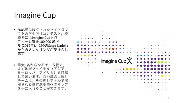 Imagine Cup
• 2003年に設⽴されたマイクロソ
フトの学⽣向けコンテスト。優
勝者にはImagine Cupトロ
フィーと賞金100,000 米ド
ル (2019年)、CEOのSatya Nadella
からのメンタリングが受けられ
ます。
• 最⼤3名からなるチーム戦で、
まず地域ファイナル（アジア、
ヨーロッパ、アメリカ）を⽬指
して戦います。各地域の上位2
チームは、その後シアトルで開
催される世界選⼿権へのキップ
を⼿に⼊れることができます。
6

