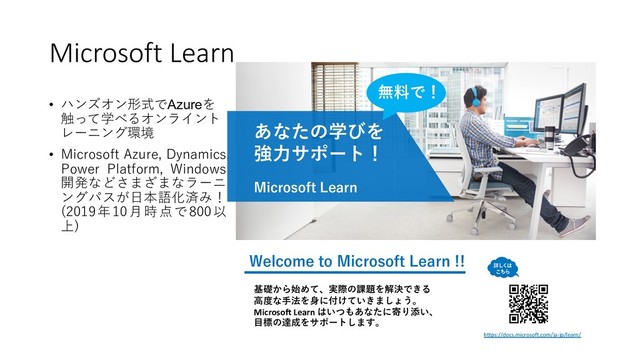 Microsoft Learn
• ハンズオン形式でAzureを
触って学べるオンライント
レーニング環境
• Microsoft Azure, Dynamics,
Power Platform, Windows
開発などさまざまなラーニ
ングパスが⽇本語化済み！
(2019年10⽉時点で800以
上)
あなたの学びを
強⼒サポート！
Microsoft Learn
基礎から始めて、実際の課題を解決できる
⾼度な⼿法を⾝に付けていきましょう。
Microsoft Learn はいつもあなたに寄り添い、
⽬標の達成をサポートします。
Welcome to Microsoft Learn !!
https://docs.microsoft.com/ja-jp/learn/
無料で！
