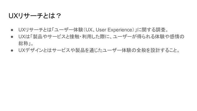 UXリサーチとは？
● UXリサーチとは「ユーザー体験（UX、User Experience）」に関する調査。
● UXは「製品やサービスと接触・利用した際に、ユーザーが得られる体験や感情の
総称」。
● UXデザインとはサービスや製品を通じたユーザー体験の全般を設計すること。
