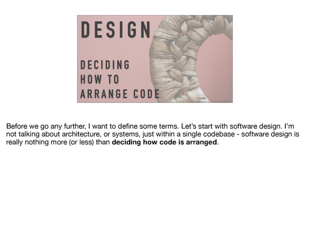D E S I G N
D E C I D I N G
H OW TO
A R R A N G E C O D E
https://www.flickr.com/photos/matley0/3616669592
Before we go any further, I want to deﬁne some terms. Let’s start with software design. I’m
not talking about architecture, or systems, just within a single codebase - software design is
really nothing more (or less) than deciding how code is arranged.
