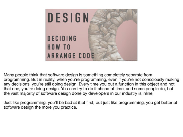 D E S I G N
D E C I D I N G
H OW TO
A R R A N G E C O D E
https://www.flickr.com/photos/matley0/3616669592
Many people think that software design is something completely separate from
programming. But in reality, when you’re programming, even if you’re not consciously making
any decisions, you’re still doing design. Every time you put a function in this object and not
that one, you’re doing design. You can try to do it ahead of time, and some people do, but
the vast majority of software design done by developers in our industry is inline.

Just like programming, you’ll be bad at it at ﬁrst, but just like programming, you get better at
software design the more you practice.
