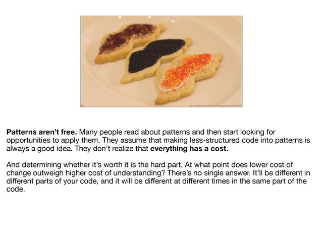 https://www.flickr.com/photos/betsyweber/5902421276
Patterns aren’t free. Many people read about patterns and then start looking for
opportunities to apply them. They assume that making less-structured code into patterns is
always a good idea. They don’t realize that everything has a cost. 

And determining whether it’s worth it is the hard part. At what point does lower cost of
change outweigh higher cost of understanding? There’s no single answer. It’ll be diﬀerent in
diﬀerent parts of your code, and it will be diﬀerent at diﬀerent times in the same part of the
code.
