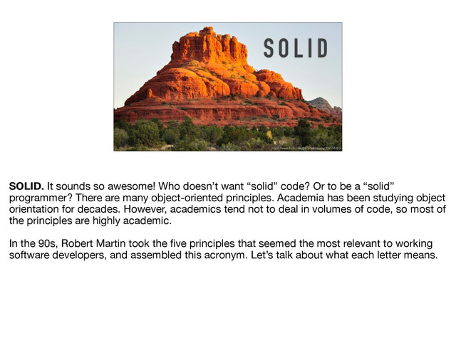S O L I D
https://www.flickr.com/photos/chrisjfry/309574260/
SOLID. It sounds so awesome! Who doesn’t want “solid” code? Or to be a “solid”
programmer? There are many object-oriented principles. Academia has been studying object
orientation for decades. However, academics tend not to deal in volumes of code, so most of
the principles are highly academic.

In the 90s, Robert Martin took the ﬁve principles that seemed the most relevant to working
software developers, and assembled this acronym. Let’s talk about what each letter means.
