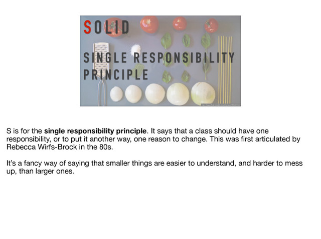 S I N G L E R E S P O N S I B I L I T Y
P R I N C I P L E
S O L I D
https://www.flickr.com/photos/shenamt/8582808329/
S is for the single responsibility principle. It says that a class should have one
responsibility, or to put it another way, one reason to change. This was ﬁrst articulated by
Rebecca Wirfs-Brock in the 80s.

It’s a fancy way of saying that smaller things are easier to understand, and harder to mess
up, than larger ones.
