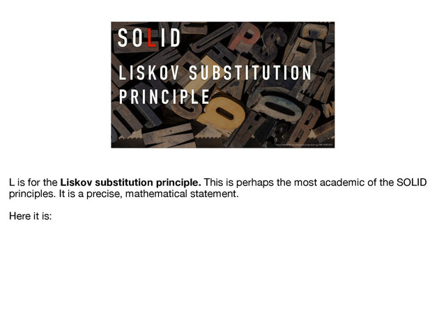L I S KOV S U B S T I T U T I O N
P R I N C I P L E
S O L I D
https://www.flickr.com/photos/vpickering/14416940341/
L is for the Liskov substitution principle. This is perhaps the most academic of the SOLID
principles. It is a precise, mathematical statement.

Here it is:
