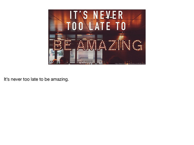 I T ’ S N E V E R
TO O L AT E TO
https://www.flickr.com/photos/wcouch/8578612563/
It’s never too late to be amazing. 

