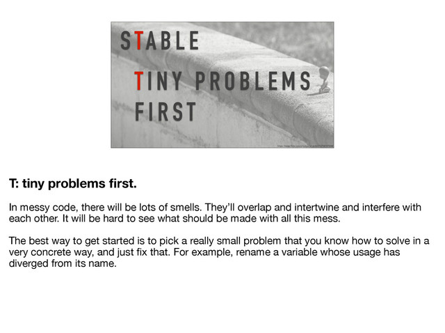 T I N Y P R O B L E M S
F I R S T
S TA B L E
https://www.flickr.com/photos/ian-arlett/13706787684/
T: tiny problems ﬁrst.
In messy code, there will be lots of smells. They’ll overlap and intertwine and interfere with
each other. It will be hard to see what should be made with all this mess.

The best way to get started is to pick a really small problem that you know how to solve in a
very concrete way, and just ﬁx that. For example, rename a variable whose usage has
diverged from its name.
