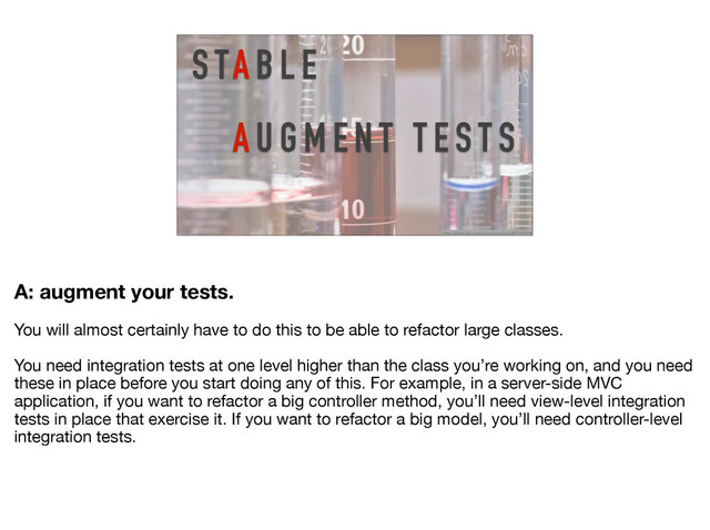 A U G M E N T T E S T S
S TA B L E
https://www.flickr.com/photos/horiavarlan/4273968004/
A: augment your tests. 

You will almost certainly have to do this to be able to refactor large classes. 

You need integration tests at one level higher than the class you’re working on, and you need
these in place before you start doing any of this. For example, in a server-side MVC
application, if you want to refactor a big controller method, you’ll need view-level integration
tests in place that exercise it. If you want to refactor a big model, you’ll need controller-level
integration tests.
