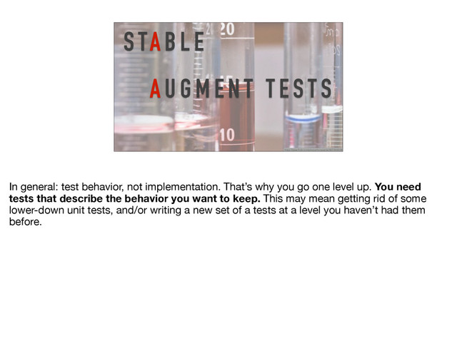 https://www.flickr.com/photos/horiavarlan/4273968004/
S TA B L E
A U G M E N T T E S T S
In general: test behavior, not implementation. That’s why you go one level up. You need
tests that describe the behavior you want to keep. This may mean getting rid of some
lower-down unit tests, and/or writing a new set of a tests at a level you haven’t had them
before.
