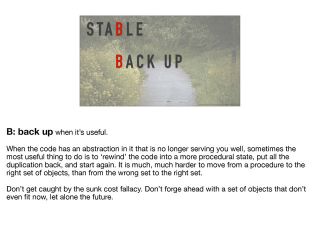 S TA B L E
BA C K U P
https://www.flickr.com/photos/mjonasson/19228720295/
B: back up when it’s useful. 

When the code has an abstraction in it that is no longer serving you well, sometimes the
most useful thing to do is to ‘rewind’ the code into a more procedural state, put all the
duplication back, and start again. It is much, much harder to move from a procedure to the
right set of objects, than from the wrong set to the right set.

Don’t get caught by the sunk cost fallacy. Don’t forge ahead with a set of objects that don’t
even ﬁt now, let alone the future.
