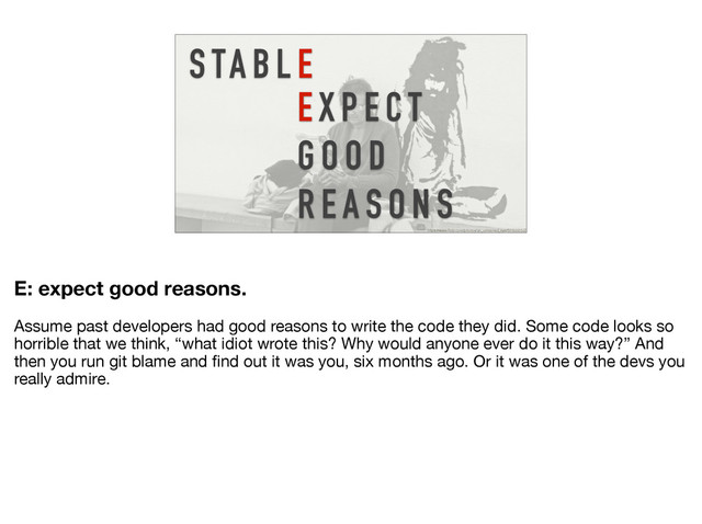 E X P E C T
G O O D
R E A S O N S
S TA B L E
https://www.flickr.com/photos/an_untrained_eye/5012331537
E: expect good reasons.
Assume past developers had good reasons to write the code they did. Some code looks so
horrible that we think, “what idiot wrote this? Why would anyone ever do it this way?” And
then you run git blame and ﬁnd out it was you, six months ago. Or it was one of the devs you
really admire.
