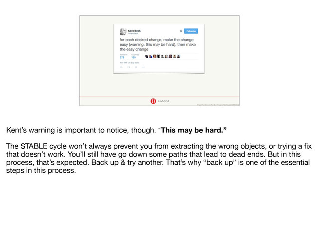 DevMynd
https://twitter.com/kentbeck/status/250733358307500032
Kent’s warning is important to notice, though. “This may be hard.” 

The STABLE cycle won’t always prevent you from extracting the wrong objects, or trying a ﬁx
that doesn’t work. You’ll still have go down some paths that lead to dead ends. But in this
process, that’s expected. Back up & try another. That’s why “back up” is one of the essential
steps in this process.

