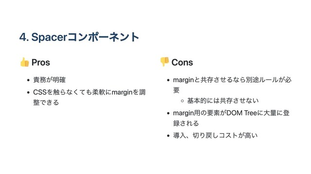 4. Spacerコンポーネント
Pros
責務が明確
CSSを触らなくても柔軟にmarginを調
整できる
Cons
marginと共存させるなら別途ルールが必
要
基本的には共存させない
margin用の要素がDOM Treeに大量に登
録される
導入、切り戻しコストが高い
