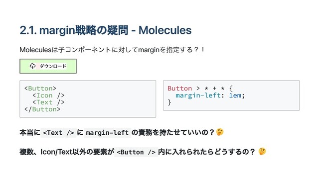 2.1. margin戦略の疑問 - Molecules
Moleculesは子コンポーネントに対してmarginを指定する？！








Button > * + * {

margin-left: 1em;

}

本当に 
に margin-left
の責務を持たせていいの？
複数、Icon/Text以外の要素が 
内に入れられたらどうするの？
