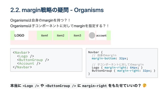 2.2. margin戦略の疑問 - Organisms
Organismsは自身のmarginを持つ？！
Organismsは子コンポーネントに対してmarginを指定する？！










Navbar {

// 自身のmargin

margin-bottom: 32px;

// 子コンポーネントに対してのmargin

Logo { margin-right: 64px; }

ButtonGroup { margin-right: 32px; }

}

本当に 
や 
に margin-right
をもたせていいの？
