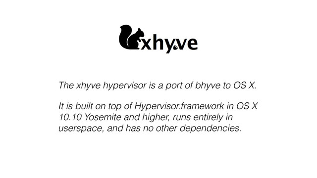 The xhyve hypervisor is a port of bhyve to OS X.
It is built on top of Hypervisor.framework in OS X
10.10 Yosemite and higher, runs entirely in
userspace, and has no other dependencies.
