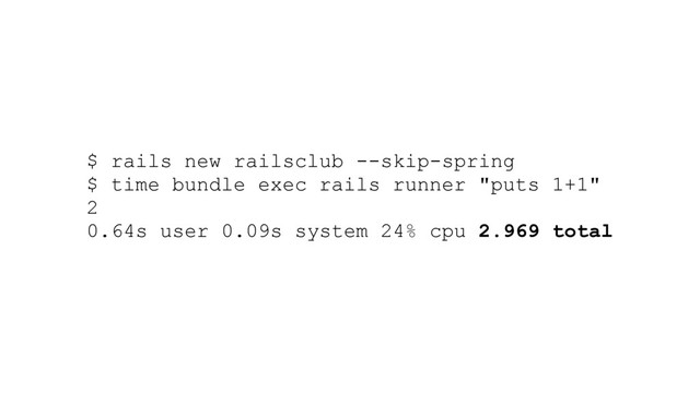 $ rails new railsclub --skip-spring
$ time bundle exec rails runner "puts 1+1"
2
0.64s user 0.09s system 24% cpu 2.969 total
