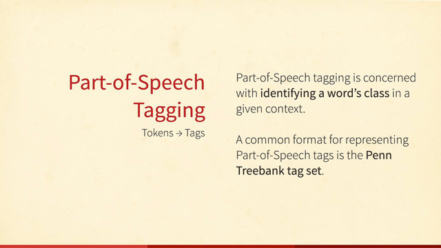 Tokens → Tags
Part-of-Speech
Tagging
Part-of-Speech tagging is concerned
with identifying a word’s class in a
given context.
A common format for representing
Part-of-Speech tags is the Penn
Treebank tag set.
