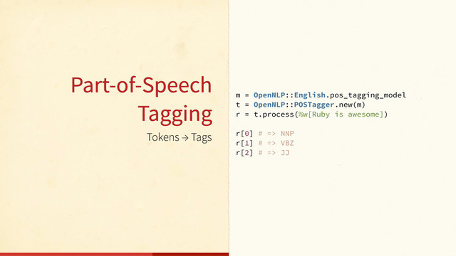 Tokens → Tags
m = OpenNLP::English.pos_tagging_model
t = OpenNLP::POSTagger.new(m)
r = t.process(%w[Ruby is awesome])
r[0] # => NNP
r[1] # => VBZ
r[2] # => JJ
Part-of-Speech
Tagging

